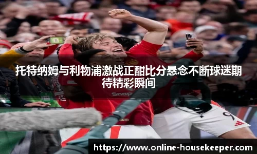 托特纳姆与利物浦激战正酣比分悬念不断球迷期待精彩瞬间
